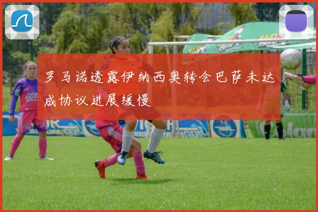罗马诺透露伊纳西奥转会巴萨未达成协议进展缓慢