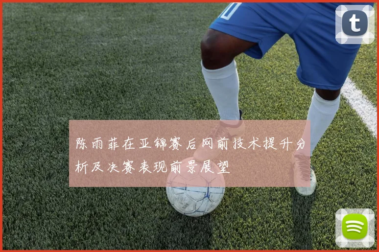 陈雨菲在亚锦赛后网前技术提升分析及决赛表现前景展望
