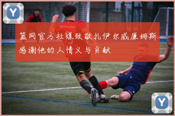 篮网官方社媒致敬扎伊尔威廉姆斯感谢他的人情义与贡献