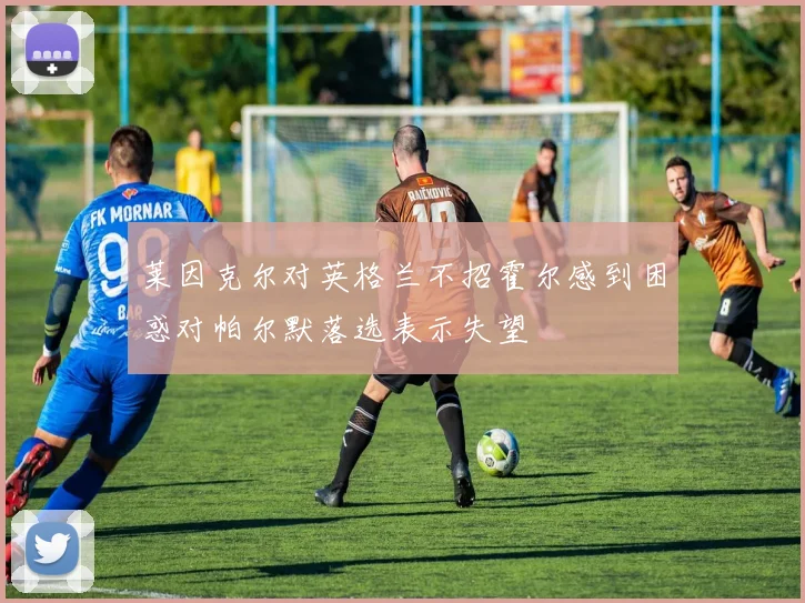 莱因克尔对英格兰不招霍尔感到困惑对帕尔默落选表示失望