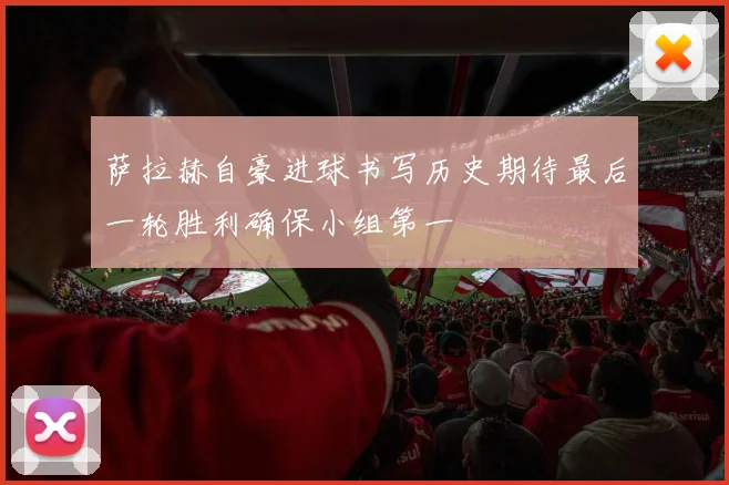 萨拉赫自豪进球书写历史期待最后一轮胜利确保小组第一