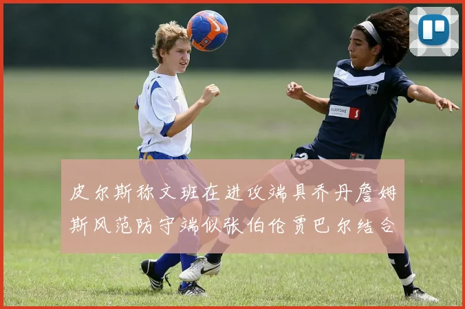 皮尔斯称文班在进攻端具乔丹詹姆斯风范防守端似张伯伦贾巴尔结合