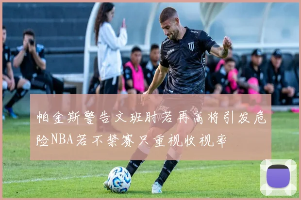 帕金斯警告文班肘若再高将引发危险NBA若不禁赛只重视收视率
