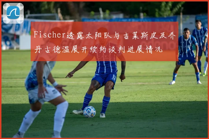 Fischer透露太阳队与吉莱斯皮及乔丹古德温展开续约谈判进展情况