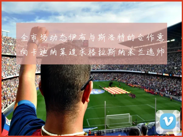全市场动态伊布与斯洛特的合作意向卡迪纳莱追求格拉斯纳米兰选帅困境加剧