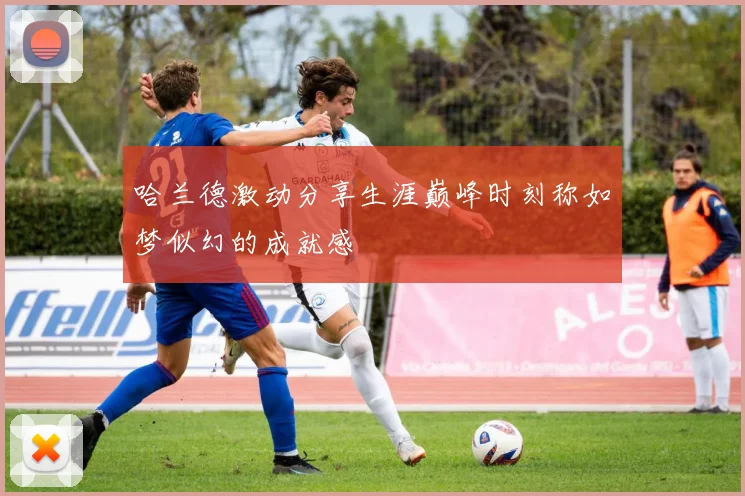 哈兰德激动分享生涯巅峰时刻称如梦似幻的成就感