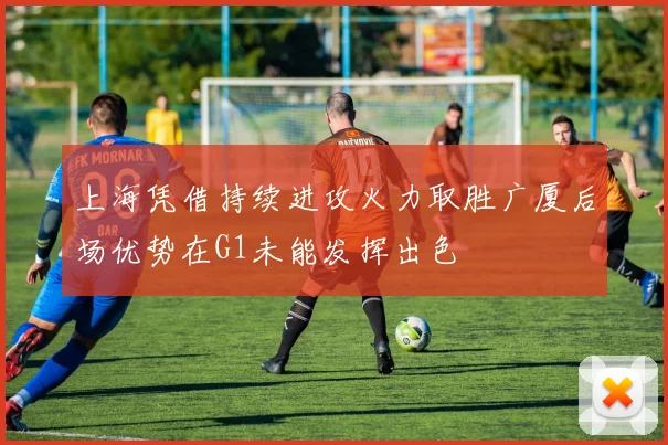 上海凭借持续进攻火力取胜广厦后场优势在G1未能发挥出色