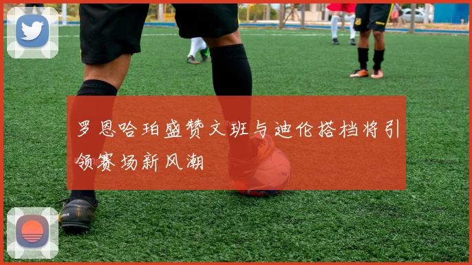 罗恩哈珀盛赞文班与迪伦搭档将引领赛场新风潮