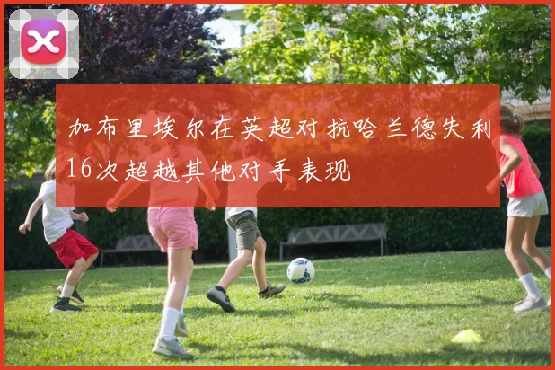 加布里埃尔在英超对抗哈兰德失利16次超越其他对手表现