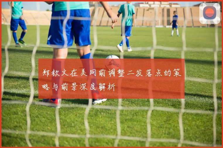 郑钦文在美网前调整二发落点的策略与前景深度解析