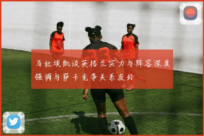 马杜埃凯谈英格兰实力与阵容深度强调与萨卡竞争关系友好