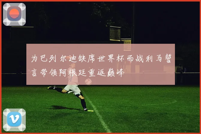 为巴列尔迪缺席世界杯而战利马誓言带领阿根廷重返巅峰