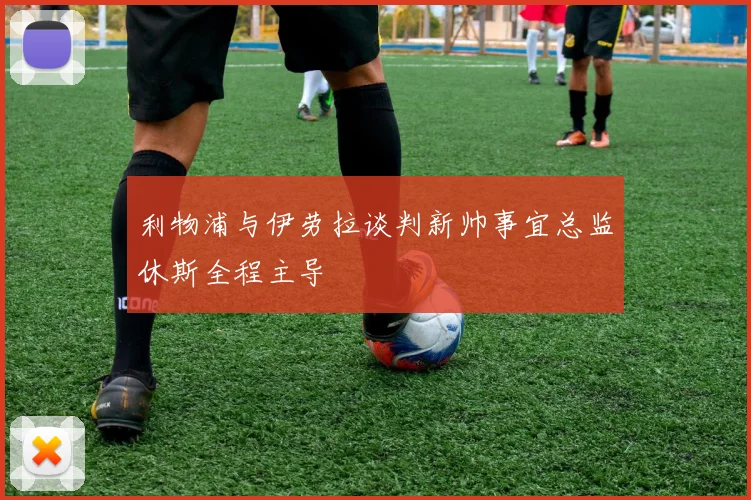 利物浦与伊劳拉谈判新帅事宜总监休斯全程主导
