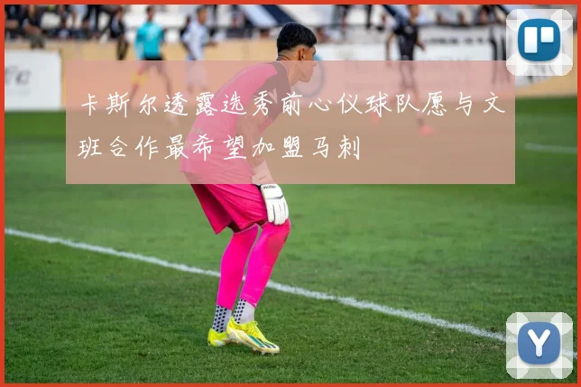 卡斯尔透露选秀前心仪球队愿与文班合作最希望加盟马刺