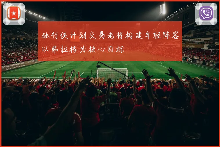 独行侠计划交易老将构建年轻阵容以弗拉格为核心目标