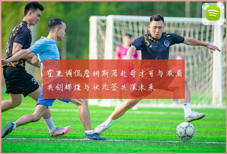 霍里调侃詹姆斯若赴奇才可与浓眉共创辉煌与状元签共谋未来