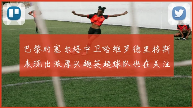 巴黎对塞尔塔中卫哈维罗德里格斯表现出浓厚兴趣英超球队也在关注他