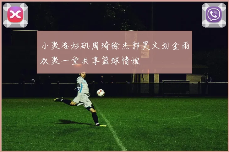 小聚洛杉矶周琦徐杰郭昊文刘金雨欢聚一堂共享篮球情谊