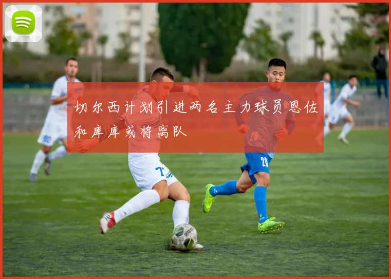 切尔西计划引进两名主力球员恩佐和库库或将离队